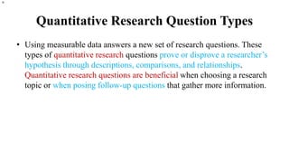 Quantitative Research Question Types
• Using measurable data answers a new set of research questions. These
types of quantitative research questions prove or disprove a researcher’s
hypothesis through descriptions, comparisons, and relationships.
Quantitative research questions are beneficial when choosing a research
topic or when posing follow-up questions that gather more information.
n.
 
