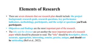 Elements of Research
• There are seven elements that our research plan should include: the project
background, research goals, research questions, key performance
indicators, methodology, participants, and the script or questions you'll ask
participants.
• Objectives and findings are the most important part of the research.
• The title and the abstract are yet another the most important parts of a research
paper which should be pleasant to read. The “title” should be descriptive, direct,
accurate, appropriate, interesting, concise, precise, unique, and should not
be misleading (Bell et al., 2022).
 