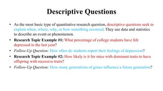 Descriptive Questions
• As the most basic type of quantitative research question, descriptive questions seek to
explain when, where, why, or how something occurred. They use data and statistics
to describe an event or phenomenon.
• Research Topic Example #1: What percentage of college students have felt
depressed in the last year?
• Follow-Up Question: How often do students report their feelings of depression?
• Research Topic Example #2: How likely is it for mice with dominant traits to have
offspring with recessive traits?
• Follow-Up Question: How many generations of genes influence a future generation?
 