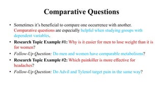 Comparative Questions
• Sometimes it’s beneficial to compare one occurrence with another.
Comparative questions are especially helpful when studying groups with
dependent variables.
• Research Topic Example #1: Why is it easier for men to lose weight than it is
for women?
• Follow-Up Question: Do men and women have comparable metabolisms?
• Research Topic Example #2: Which painkiller is more effective for
headaches?
• Follow-Up Question: Do Advil and Tylenol target pain in the same way?
 