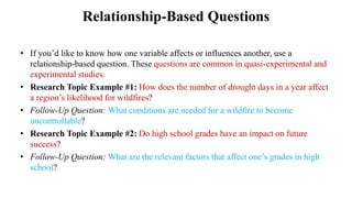 Relationship-Based Questions
• If you’d like to know how one variable affects or influences another, use a
relationship-based question. These questions are common in quasi-experimental and
experimental studies.
• Research Topic Example #1: How does the number of drought days in a year affect
a region’s likelihood for wildfires?
• Follow-Up Question: What conditions are needed for a wildfire to become
uncontrollable?
• Research Topic Example #2: Do high school grades have an impact on future
success?
• Follow-Up Question: What are the relevant factors that affect one’s grades in high
school?
 