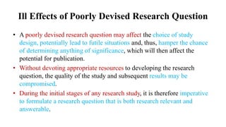 Ill Effects of Poorly Devised Research Question
• A poorly devised research question may affect the choice of study
design, potentially lead to futile situations and, thus, hamper the chance
of determining anything of significance, which will then affect the
potential for publication.
• Without devoting appropriate resources to developing the research
question, the quality of the study and subsequent results may be
compromised.
• During the initial stages of any research study, it is therefore imperative
to formulate a research question that is both research relevant and
answerable.
 