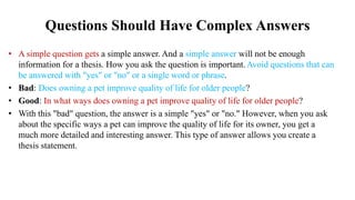 Questions Should Have Complex Answers
• A simple question gets a simple answer. And a simple answer will not be enough
information for a thesis. How you ask the question is important.Avoid questions that can
be answered with "yes" or "no" or a single word or phrase.
• Bad: Does owning a pet improve quality of life for older people?
• Good: In what ways does owning a pet improve quality of life for older people?
• With this "bad" question, the answer is a simple "yes" or "no." However, when you ask
about the specific ways a pet can improve the quality of life for its owner, you get a
much more detailed and interesting answer. This type of answer allows you create a
thesis statement.
 