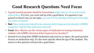 Good Research Questions Need Focus
• A good research question should be focused on a single topic or on several closely
related ideas. If it isn't, you won't end up with a good thesis. If a question is too
general or doesn't stay on one topic, you can fix it by deciding which part of the topic
you want to research.
• Bad: Does medication help alleviate attention deficit hyperactivity disorder (ADHD)
symptoms? And do kids need more exercise?
• Good: How effective are the various types of medication in treating elementary
students with ADHD (Attention deficit hyperactivity disorder) ?
• Instead of covering both ADHD medication and exercise as topics, the good question
focuses on medication only. It's also more specific about the age of the students. The
answer to this question will provide a good thesis
 