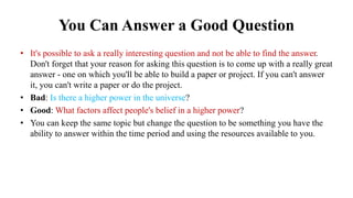 You Can Answer a Good Question
• It's possible to ask a really interesting question and not be able to find the answer.
Don't forget that your reason for asking this question is to come up with a really great
answer - one on which you'll be able to build a paper or project. If you can't answer
it, you can't write a paper or do the project.
• Bad: Is there a higher power in the universe?
• Good: What factors affect people's belief in a higher power?
• You can keep the same topic but change the question to be something you have the
ability to answer within the time period and using the resources available to you.
 