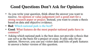 Good Questions Don't Ask for Opinions
• As you write your question, think about the answer you want to
receive. An opinion or value judgement isn't a good start for a
strong research paper or project. Instead, you want to create a thesis
based on data and objective evidence.
• Bad: Which national park is the best?
• Good: What features do the most popular national parks have in
common?
• Asking which national park is the best does not provide a thesis that
can serve as the basis for a project or essay. It only asks for an
opinion. However, you can use visitor data and lists of park features
to answer a better version of this question.
 