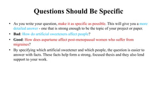 Questions Should Be Specific
• As you write your question, make it as specific as possible. This will give you a more
detailed answer - one that is strong enough to be the topic of your project or paper.
• Bad: How do artificial sweeteners affect people?
• Good: How does aspartame affect post-menopausal women who suffer from
migraines?
• By specifying which artificial sweetener and which people, the question is easier to
answer with facts. These facts help form a strong, focused thesis and they also lend
support to your work.
 