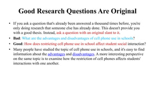 Good Research Questions Are Original
• If you ask a question that's already been answered a thousand times before, you're
only doing research that someone else has already done. This doesn't provide you
with a good thesis. Instead, ask a question with an original slant to it.
• Bad: What are the advantages and disadvantages of cell phone use in schools?
• Good: How does restricting cell phone use in school affect student social interaction?
• Many people have studied the topic of cell phone use in schools, and it's easy to find
information about the advantages and disadvantages. A more interesting perspective
on the same topic is to examine how the restriction of cell phones affects students'
interactions with one another.
 