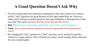 A Good Question Doesn't Ask Why
• If you're writing interview questions or planning to talk with a source for a feature
article, "why" questions are great because of how open-ended they are. However,
when you're writing a research question, that open-endedness is the opposite of what
you need. You need a question that has a clear and specific answer.
• Bad: Why do some corporations pollute the water if they aren't regulated?
• Good: How do government regulations prevent corporations from polluting the
water?
• By changing the "why" question to a "how" question, you're asking for specifics
instead of a vague opinion. This will help you create a much stronger thesis statement
for your research paper.
 