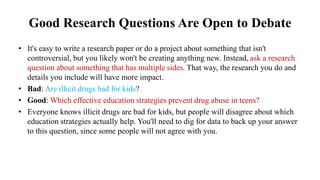 Good Research Questions Are Open to Debate
• It's easy to write a research paper or do a project about something that isn't
controversial, but you likely won't be creating anything new. Instead, ask a research
question about something that has multiple sides. That way, the research you do and
details you include will have more impact.
• Bad: Are illicit drugs bad for kids?
• Good: Which effective education strategies prevent drug abuse in teens?
• Everyone knows illicit drugs are bad for kids, but people will disagree about which
education strategies actually help. You'll need to dig for data to back up your answer
to this question, since some people will not agree with you.
 