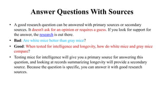 Answer Questions With Sources
• A good research question can be answered with primary sources or secondary
sources. It doesn't ask for an opinion or requires a guess. If you look for support for
the answer, the research is out there.
• Bad: Are white mice better than gray mice?
• Good: When tested for intelligence and longevity, how do white mice and gray mice
compare?
• Testing mice for intelligence will give you a primary source for answering this
question, and looking at records summarizing longevity will provide a secondary
source. Because the question is specific, you can answer it with good research
sources.
 