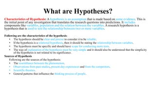 What are Hypotheses?
Characteristics of Hypothesis: A hypothesis is an assumption that is made based on some evidence. This is
the initial point of any investigation that translates the research questions into predictions. It includes
components like variables, population and the relation between the variables. A research hypothesis is a
hypothesis that is used to test the relationship between two or more variables.
Following are the characteristics of the hypothesis:
• The hypothesis should be clear and precise to consider it to be reliable.
• If the hypothesis is a relational hypothesis, then it should be stating the relationship between variables.
• The hypothesis must be specific and should have scope for conducting more tests.
• The way of explanation of the hypothesis must be very simple and it should also be understood that the simplicity
of the hypothesis is not related to its significance.
Sources of Hypothesis
Following are the sources of the hypothesis:
• The resemblance between the phenomenon.
• Observations from past studies, present-day experiences and from the competitors.
• Scientific theories.
• General patterns that influence the thinking process of people.
 