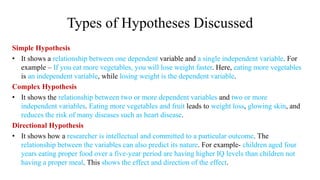 Types of Hypotheses Discussed
Simple Hypothesis
• It shows a relationship between one dependent variable and a single independent variable. For
example – If you eat more vegetables, you will lose weight faster. Here, eating more vegetables
is an independent variable, while losing weight is the dependent variable.
Complex Hypothesis
• It shows the relationship between two or more dependent variables and two or more
independent variables. Eating more vegetables and fruit leads to weight loss, glowing skin, and
reduces the risk of many diseases such as heart disease.
Directional Hypothesis
• It shows how a researcher is intellectual and committed to a particular outcome. The
relationship between the variables can also predict its nature. For example- children aged four
years eating proper food over a five-year period are having higher IQ levels than children not
having a proper meal. This shows the effect and direction of the effect.
 
