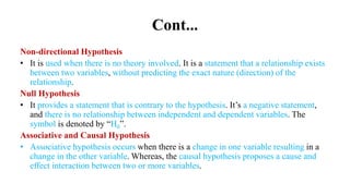 Cont...
Non-directional Hypothesis
• It is used when there is no theory involved. It is a statement that a relationship exists
between two variables, without predicting the exact nature (direction) of the
relationship.
Null Hypothesis
• It provides a statement that is contrary to the hypothesis. It’s a negative statement,
and there is no relationship between independent and dependent variables. The
symbol is denoted by “H0”.
Associative and Causal Hypothesis
• Associative hypothesis occurs when there is a change in one variable resulting in a
change in the other variable. Whereas, the causal hypothesis proposes a cause and
effect interaction between two or more variables.
 