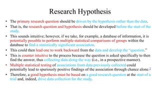 Research Hypothesis
• The primary research question should be driven by the hypothesis rather than the data.
• That is, the research question and hypothesis should be developed before the start of the
study.
• This sounds intuitive; however, if we take, for example, a database of information, it is
potentially possible to perform multiple statistical comparisons of groups within the
database to find a statistically significant association.
• This could then lead one to work backward from the data and develop the “question.”
• This is counter intuitive to the process because the question is asked specifically to then
find the answer, thus collecting data along the way (i.e., in a prospective manner).
• Multiple statistical testing of associations from data previously collected could
potentially lead to spuriously positive findings of the association through chance alone.2
• Therefore, a good hypothesis must be based on a good research question at the start of a
trial and, indeed, drive data collection for the study.
 
