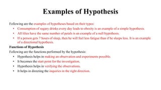 Examples of Hypothesis
Following are the examples of hypotheses based on their types:
• Consumption of sugary drinks every day leads to obesity is an example of a simple hypothesis.
• All lilies have the same number of petals is an example of a null hypothesis.
• If a person gets 7 hours of sleep, then he will feel less fatigue than if he sleeps less. It is an example
of a directional hypothesis.
Functions of Hypothesis
Following are the functions performed by the hypothesis:
• Hypothesis helps in making an observation and experiments possible.
• It becomes the start point for the investigation.
• Hypothesis helps in verifying the observations.
• It helps in directing the inquiries in the right direction.
 