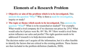 Elements of a Research Problem
 Objective or aim of the problem which is to be investigated. This
answers the question “Why?” Why is there a need for investigation,
inquiry or study?
 The topic or theme which needs to be investigated. This answers the
question “What?” What is to be researched or studied?” For example:
What would a rival company do if we decrease our prices by 25%? What
would sales be if prices were Rs. 89 ? Rs. 99 ? How would a rival firms
action influence our sales and profits? The right question needs to be
addressed if research is to help decision-makers.
The decision maker can’t acquire all the information, but it is often feasible
to identify the factors that are critical to the existing problem. These factors
are then included in the problem definition (Jaakkola, 2020).
 