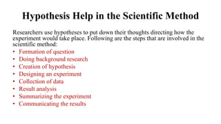 Hypothesis Help in the Scientific Method
Researchers use hypotheses to put down their thoughts directing how the
experiment would take place. Following are the steps that are involved in the
scientific method:
• Formation of question
• Doing background research
• Creation of hypothesis
• Designing an experiment
• Collection of data
• Result analysis
• Summarizing the experiment
• Communicating the results
 