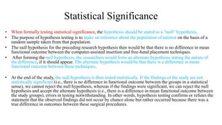 Statistical Significance
• When formally testing statistical significance, the hypothesis should be stated as a “null” hypothesis.
• The purpose of hypothesis testing is to make an inference about the population of interest on the basis of a
random sample taken from that population.
• The null hypothesis for the preceding research hypothesis then would be that there is no difference in mean
functional outcome between the computer-assisted insertion and free-hand placement techniques.
• After forming the null hypothesis, the researchers would form an alternate hypothesis stating the nature of
the difference, if it should appear. The alternate hypothesis would be that there is a difference in mean
functional outcome between these techniques.
• At the end of the study, the null hypothesis is then tested statistically. If the findings of the study are not
statistically significant (i.e., there is no difference in functional outcome between the groups in a statistical
sense), we cannot reject the null hypothesis, whereas if the findings were significant, we can reject the null
hypothesis and accept the alternate hypothesis (i.e., there is a difference in mean functional outcome between
the study groups), errors in testing notwithstanding. In other words, hypothesis testing confirms or refutes the
statement that the observed findings did not occur by chance alone but rather occurred because there was a
true difference in outcomes between these surgical procedures.
 