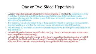 One or Two Sided Hypothesis
• Another important concept inherent in hypothesis testing is whether the hypotheses will be
1-sided or 2-sided. A 2-sided hypothesis states that there is a difference between the
experimental group and the control group, but it does not specify in advance the expected
direction of the difference.
• For example, we asked whether there is there an improvement in outcomes with computer-
assisted teaching or whether the outcomes worse with computer-assisted teaching.
• We presented a 2-sided test in the above example because we did not specify the direction of
the difference.
• A 1-sided hypothesis states a specific direction (e.g., there is an improvement in outcomes
with computer-assisted teaching).
• A 2-sided hypothesis should be used unless there is a good justification for using a 1-sided
hypothesis. As Bland and Atlman 8 stated, “One-sided hypothesis testing should never be
used as a device to make a conventionally non-significant difference significant.”
 