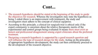 Cont...
• The research hypothesis should be stated at the beginning of the study to guide
the objectives for research. Whereas the investigators may state the hypothesis as
being 1-sided (there is an improvement with treatment), the study and
investigators must adhere to the concept of clinical equipoise.
• According to this principle, a clinical (or surgical) trial is ethical only if the
expert community is uncertain about the relative therapeutic merits of the
experimental and control groups being evaluated. It means there must exist an
honest and professional disagreement among expert clinicians about the preferred
treatment.
• Designing a research hypothesis is supported by a good research question and
will influence the type of research design for the study. Acting on the principles
of appropriate hypothesis development, the study can then confidently proceed to
the development of the research objective.
 