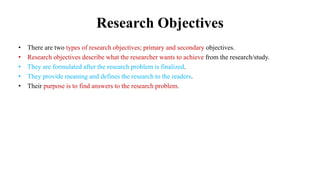 Research Objectives
• There are two types of research objectives; primary and secondary objectives.
• Research objectives describe what the researcher wants to achieve from the research/study.
• They are formulated after the research problem is finalized.
• They provide meaning and defines the research to the readers.
• Their purpose is to find answers to the research problem.
 
