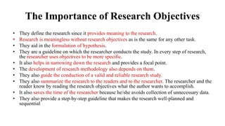The Importance of Research Objectives
• They define the research since it provides meaning to the research.
• Research is meaningless without research objectives as is the same for any other task.
• They aid in the formulation of hypothesis.
• They are a guideline on which the researcher conducts the study. In every step of research,
the researcher uses objectives to be more specific.
• It also helps in narrowing down the research and provides a focal point.
• The development of research methodology also depends on them.
• They also guide the conduction of a valid and reliable research study.
• They also summarize the research to the readers and to the researcher. The researcher and the
reader know by reading the research objectives what the author wants to accomplish.
• It also saves the time of the researcher because he/she avoids collection of unnecessary data.
• They also provide a step-by-step guideline that makes the research well-planned and
sequential
 