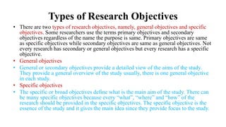 Types of Research Objectives
• There are two types of research objectives, namely, general objectives and specific
objectives. Some researchers use the terms primary objectives and secondary
objectives regardless of the name the purpose is same. Primary objectives are same
as specific objectives while secondary objectives are same as general objectives. Not
every research has secondary or general objectives but every research has a specific
objective.
• General objectives
• General or secondary objectives provide a detailed view of the aims of the study.
They provide a general overview of the study usually, there is one general objective
in each study.
• Specific objectives
• The specific or broad objectives define what is the main aim of the study. There can
be many specific objectives because every “what”, “where” and “how” of the
research should be provided in the specific objectives. The specific objective is the
essence of the study and it gives the main idea since they provide focus to the study.
 