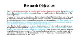 Research Objectives
• The primary objective should be coupled with the hypothesis of the study. Study objectives
define the specific aims of the study and should be clearly stated in the introduction of the
research protocol.
• From our previous example and using the investigative hypothesis that there is a difference
in functional outcomes between computer-assisted acetabular component placement and
free-hand placement, the primary objective can be stated as follows: this study will compare
the functional outcomes of computer-assisted acetabular component insertion versus free-
hand placement in patients undergoing total hip arthroplasty.
• Note that the study objective is an active statement about how the study is going to answer
the specific research question. Objectives can (and often do) state exactly which outcome
measures are going to be used within their statements. They are important because they not
only help guide the development of the protocol and design of study but also play a role in
sample size calculations and determining the power of the study.7 These concepts will be
discussed in other articles in this series.
 