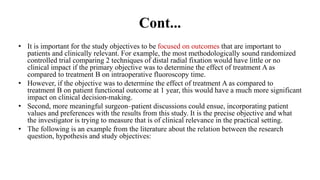 Cont...
• It is important for the study objectives to be focused on outcomes that are important to
patients and clinically relevant. For example, the most methodologically sound randomized
controlled trial comparing 2 techniques of distal radial fixation would have little or no
clinical impact if the primary objective was to determine the effect of treatment A as
compared to treatment B on intraoperative fluoroscopy time.
• However, if the objective was to determine the effect of treatment A as compared to
treatment B on patient functional outcome at 1 year, this would have a much more significant
impact on clinical decision-making.
• Second, more meaningful surgeon–patient discussions could ensue, incorporating patient
values and preferences with the results from this study. It is the precise objective and what
the investigator is trying to measure that is of clinical relevance in the practical setting.
• The following is an example from the literature about the relation between the research
question, hypothesis and study objectives:
 