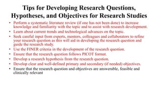 Tips for Developing Research Questions,
Hypotheses, and Objectives for Research Studies
• Perform a systematic literature review (if one has not been done) to increase
knowledge and familiarity with the topic and to assist with research development.
• Learn about current trends and technological advances on the topic.
• Seek careful input from experts, mentors, colleagues and collaborators to refine
your research question as this will aid in developing the research question and
guide the research study.
• Use the FINER criteria in the development of the research question.
• Ensure that the research question follows PICOT format.
• Develop a research hypothesis from the research question.
• Develop clear and well-defined primary and secondary (if needed) objectives.
• Ensure that the research question and objectives are answerable, feasible and
clinically relevant
 