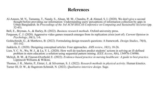 References
Al-Ameen, M. N., Tamanna, T., Nandy, S., Ahsan, M. M., Chandra, P., & Ahmed, S. I. (2020). We don't give a second
thought before providing our information: Understanding users' perceptions of information collection by apps in
Urban Bangladesh. In Proceedings of the 3rd ACM SIGCAS Conference on Computing and Sustainable Societies (pp.
32-43).
Bell, E., Bryman, A., & Harley, B. (2022). Business research methods. Oxford university press.
Ferguson, C. J. (2020). Aggressive video games research emerges from its replication crisis (sort of). Current Opinion in
Psychology, 36(1), 1-6.
Goldschmidt, G., & Matthews, B. (2022). Formulating design research questions: A framework. Design Studies, 78(4),
101-162.
Jaakkola, E. (2020). Designing conceptual articles: Four approaches. AMS review, 10(1), 18-26.
Lien, Y. C. N., Wu, W. J., & Lu, Y. L. (2020). How well do teachers predict students’ actions in solving an ill-defined
problem in stem education: a solution using sequential pattern mining. IEEE Access, 8(6), 134976-134986.
Melnyk, B. M., & Fineout-Overhold, E. (2022). Evidence-based practice in nursing healthcare: A guide to best practice.
Lippincott Williams & Wilkins.
Thomas, J. R., Martin, P., Etnier, J., & Silverman, S. J. (2022). Research methods in physical activity. Human kinetics.
Turner III, D. W., & Hagstrom-Schmidt, N. (2022). Qualitative interview design. Sage.
 