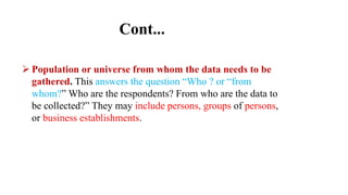 Cont...
 Population or universe from whom the data needs to be
gathered. This answers the question “Who ? or “from
whom?” Who are the respondents? From who are the data to
be collected?” They may include persons, groups of persons,
or business establishments.
 