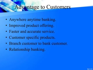 Advantage to Customers
• Anywhere anytime banking.
• Improved product offering.
• Faster and accurate service.
• Customer specific products.
• Branch customer to bank customer.
• Relationship banking.
 