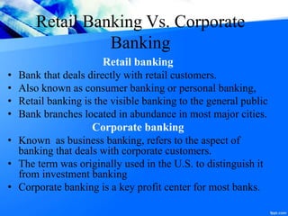Retail Banking Vs. Corporate
Banking
Retail banking
• Bank that deals directly with retail customers.
• Also known as consumer banking or personal banking,
• Retail banking is the visible banking to the general public
• Bank branches located in abundance in most major cities.
Corporate banking
• Known as business banking, refers to the aspect of
banking that deals with corporate customers.
• The term was originally used in the U.S. to distinguish it
from investment banking
• Corporate banking is a key profit center for most banks.
 