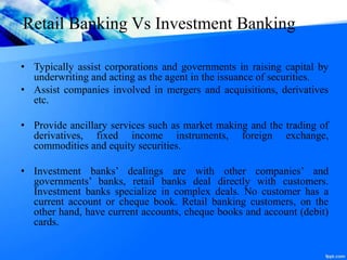 Retail Banking Vs Investment Banking
• Typically assist corporations and governments in raising capital by
underwriting and acting as the agent in the issuance of securities.
• Assist companies involved in mergers and acquisitions, derivatives
etc.
• Provide ancillary services such as market making and the trading of
derivatives, fixed income instruments, foreign exchange,
commodities and equity securities.
• Investment banks’ dealings are with other companies’ and
governments’ banks, retail banks deal directly with customers.
Investment banks specialize in complex deals. No customer has a
current account or cheque book. Retail banking customers, on the
other hand, have current accounts, cheque books and account (debit)
cards.
 