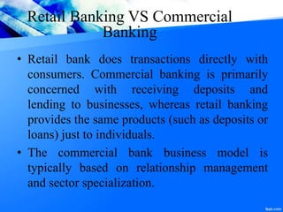 Retail Banking VS Commercial
Banking
• Retail bank does transactions directly with
consumers. Commercial banking is primarily
concerned with receiving deposits and
lending to businesses, whereas retail banking
provides the same products (such as deposits or
loans) just to individuals.
• The commercial bank business model is
typically based on relationship management
and sector specialization.
 