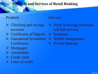 Products and Services of Retail Banking
Products Services
 Checking and savings
accounts
 Certificates of Deposit
 Guaranteed Investment
Certificates
 Mortgages
 Automobile
 Credit cards
 Lines of credit
 Stock brokerage (discount
and full-service)
 Insurance
 Wealth management
 Private banking
 