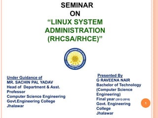 SEMINAR
ON
“LINUX SYSTEM
ADMINISTRATION
(RHCSA/RHCE)”
Presented By
G RAVEENA NAIR
Bachelor of Technology
(Computer Science
Engineering)
Final year (2012-2016)
Govt. Engineering
College
Jhalawar
Under Guidance of
MR. SACHIN PAL YADAV
Head of Department & Asst.
Professor
Computer Science Engineering
Govt.Engineering College
Jhalawar
1
 