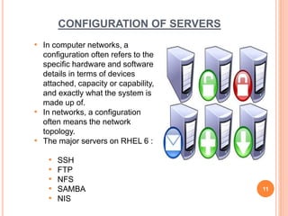 CONFIGURATION OF SERVERS
• In computer networks, a
configuration often refers to the
specific hardware and software
details in terms of devices
attached, capacity or capability,
and exactly what the system is
made up of.
• In networks, a configuration
often means the network
topology.
• The major servers on RHEL 6 :
• SSH
• FTP
• NFS
• SAMBA
• NIS
11
 