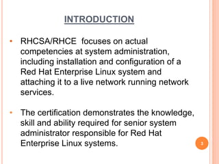 INTRODUCTION
• RHCSA/RHCE focuses on actual
competencies at system administration,
including installation and configuration of a
Red Hat Enterprise Linux system and
attaching it to a live network running network
services.
• The certification demonstrates the knowledge,
skill and ability required for senior system
administrator responsible for Red Hat
Enterprise Linux systems. 3
 
