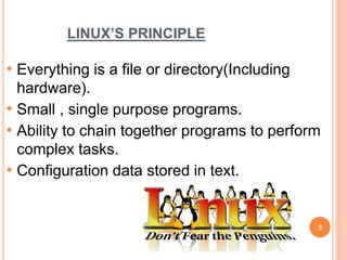 LINUX’S PRINCIPLE
• Everything is a file or directory(Including
hardware).
• Small , single purpose programs.
• Ability to chain together programs to perform
complex tasks.
• Configuration data stored in text.
5
 