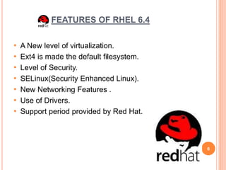 FEATURES OF RHEL 6.4
• A New level of virtualization.
• Ext4 is made the default filesystem.
• Level of Security.
• SELinux(Security Enhanced Linux).
• New Networking Features .
• Use of Drivers.
• Support period provided by Red Hat.
6
 