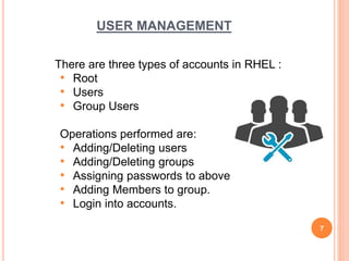 USER MANAGEMENT
There are three types of accounts in RHEL :
• Root
• Users
• Group Users
Operations performed are:
• Adding/Deleting users
• Adding/Deleting groups
• Assigning passwords to above
• Adding Members to group.
• Login into accounts.
7
 