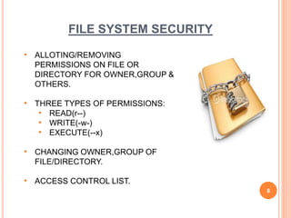 FILE SYSTEM SECURITY
• ALLOTING/REMOVING
PERMISSIONS ON FILE OR
DIRECTORY FOR OWNER,GROUP &
OTHERS.
• THREE TYPES OF PERMISSIONS:
• READ(r--)
• WRITE(-w-)
• EXECUTE(--x)
• CHANGING OWNER,GROUP OF
FILE/DIRECTORY.
• ACCESS CONTROL LIST.
8
 