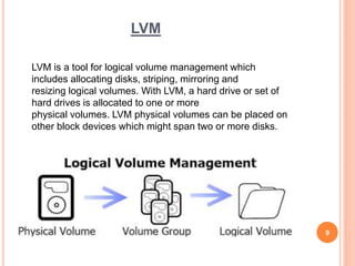 LVM
LVM is a tool for logical volume management which
includes allocating disks, striping, mirroring and
resizing logical volumes. With LVM, a hard drive or set of
hard drives is allocated to one or more
physical volumes. LVM physical volumes can be placed on
other block devices which might span two or more disks.
9
 