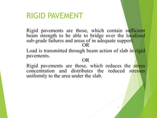 RIGID PAVEMENT
17
Rigid pavements are those, which contain sufficient
beam strength to be able to bridge over the localized
sub-grade failures and areas of in adequate support.
OR
Load is transmitted through beam action of slab in rigid
pavements.
OR
Rigid pavements are those, which reduces the stress
concentration and distributes the reduced stresses
uniformly to the area under the slab.
 