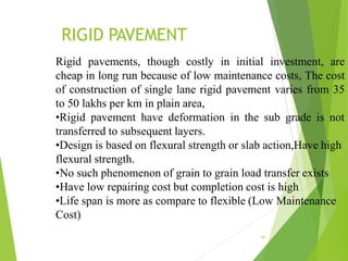 RIGID PAVEMENT
19
Rigid pavements, though costly in initial investment, are
cheap in long run because of low maintenance costs, The cost
of construction of single lane rigid pavement varies from 35
to 50 lakhs per km in plain area,
•Rigid pavement have deformation in the sub grade is not
transferred to subsequent layers.
•Design is based on flexural strength or slab action,Have high
flexural strength.
•No such phenomenon of grain to grain load transfer exists
•Have low repairing cost but completion cost is high
•Life span is more as compare to flexible (Low Maintenance
Cost)
 