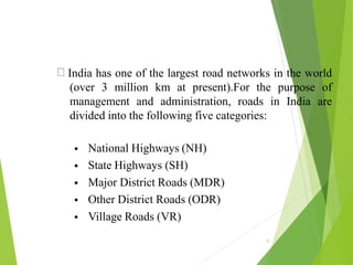 India has one of the largest road networks in the world
(over 3 million km at present).For the purpose of
management and administration, roads in India are
divided into the following five categories:
3
•
•
•
•
•
National Highways (NH)
State Highways (SH)
Major District Roads (MDR)
Other District Roads (ODR)
Village Roads (VR)
 