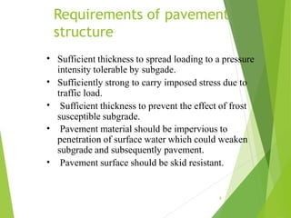 Requirements of pavement
structure
8
•
•
•
•
•
Sufficient thickness to spread loading to a pressure
intensity tolerable by subgade.
Sufficiently strong to carry imposed stress due to
traffic load.
Sufficient thickness to prevent the effect of frost
susceptible subgrade.
Pavement material should be impervious to
penetration of surface water which could weaken
subgrade and subsequently pavement.
Pavement surface should be skid resistant.
 
